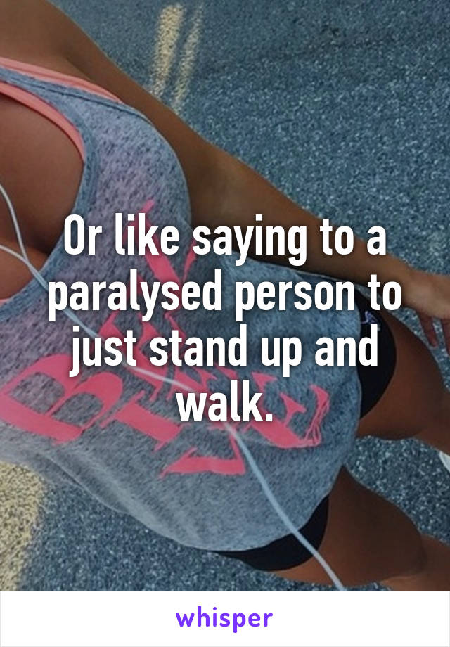 Or like saying to a paralysed person to just stand up and walk.