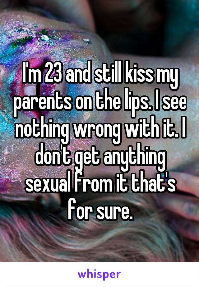 I'm 23 and still kiss my parents on the lips. I see nothing wrong with it. I don't get anything sexual from it that's for sure.