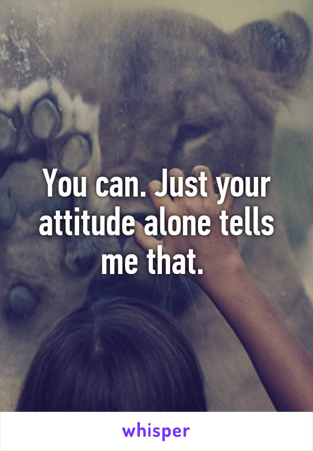 You can. Just your attitude alone tells me that. 