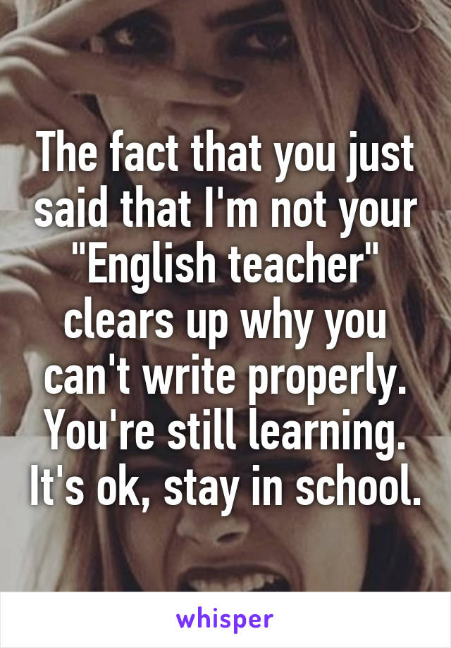 The fact that you just said that I'm not your "English teacher" clears up why you can't write properly. You're still learning. It's ok, stay in school.