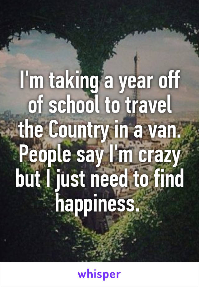 I'm taking a year off of school to travel the Country in a van. People say I'm crazy but I just need to find happiness. 