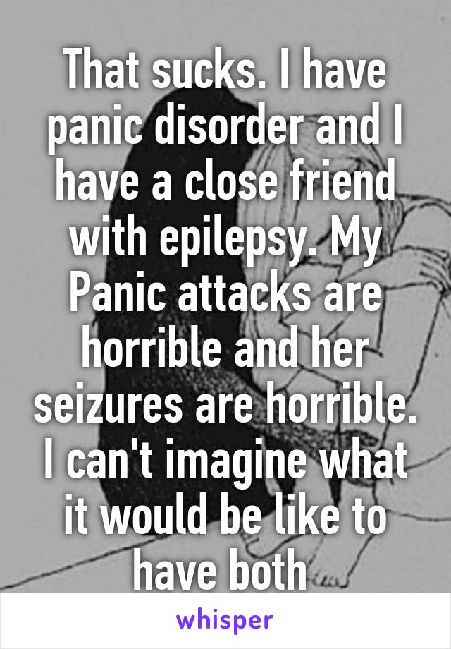 That sucks. I have panic disorder and I have a close friend with epilepsy. My Panic attacks are horrible and her seizures are horrible. I can't imagine what it would be like to have both 