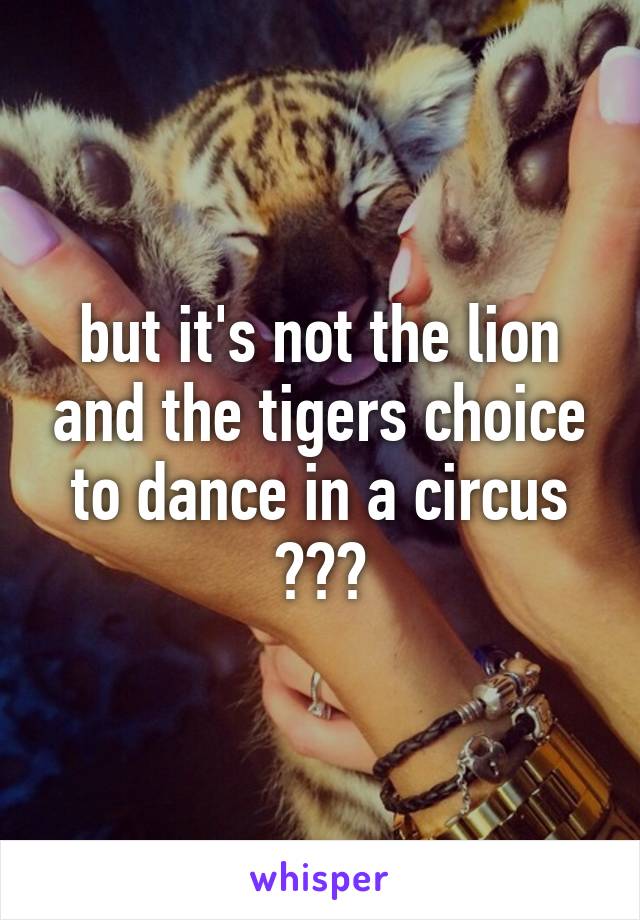 but it's not the lion and the tigers choice to dance in a circus ???