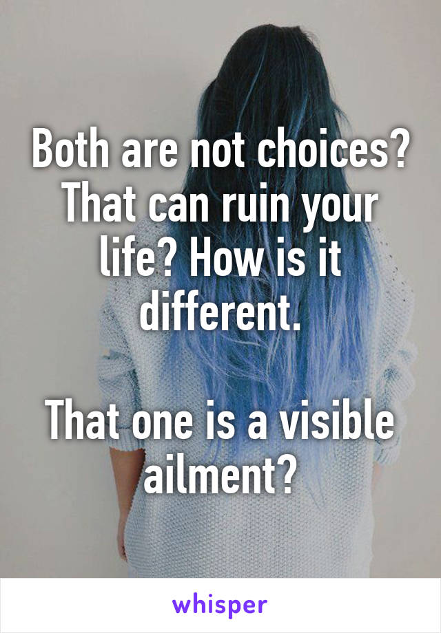 Both are not choices? That can ruin your life? How is it different.

That one is a visible ailment?