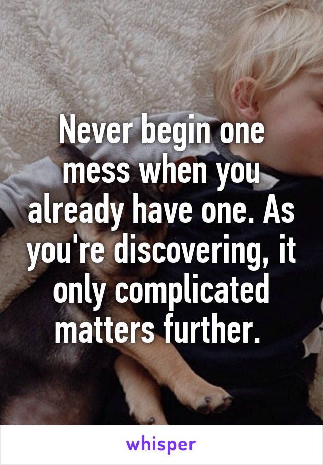 Never begin one mess when you already have one. As you're discovering, it only complicated matters further. 