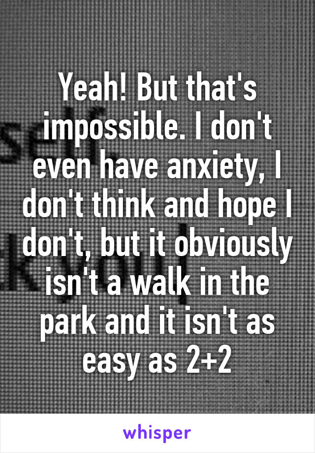 Yeah! But that's impossible. I don't even have anxiety, I don't think and hope I don't, but it obviously isn't a walk in the park and it isn't as easy as 2+2