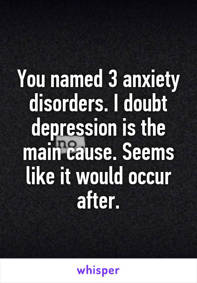 You named 3 anxiety disorders. I doubt depression is the main cause. Seems like it would occur after.