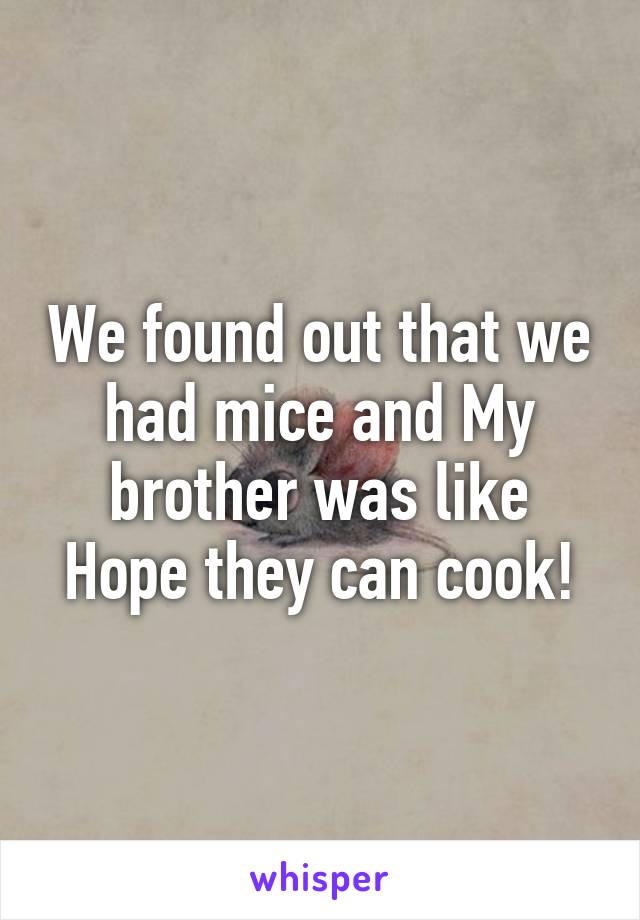 We found out that we had mice and My brother was like
Hope they can cook!