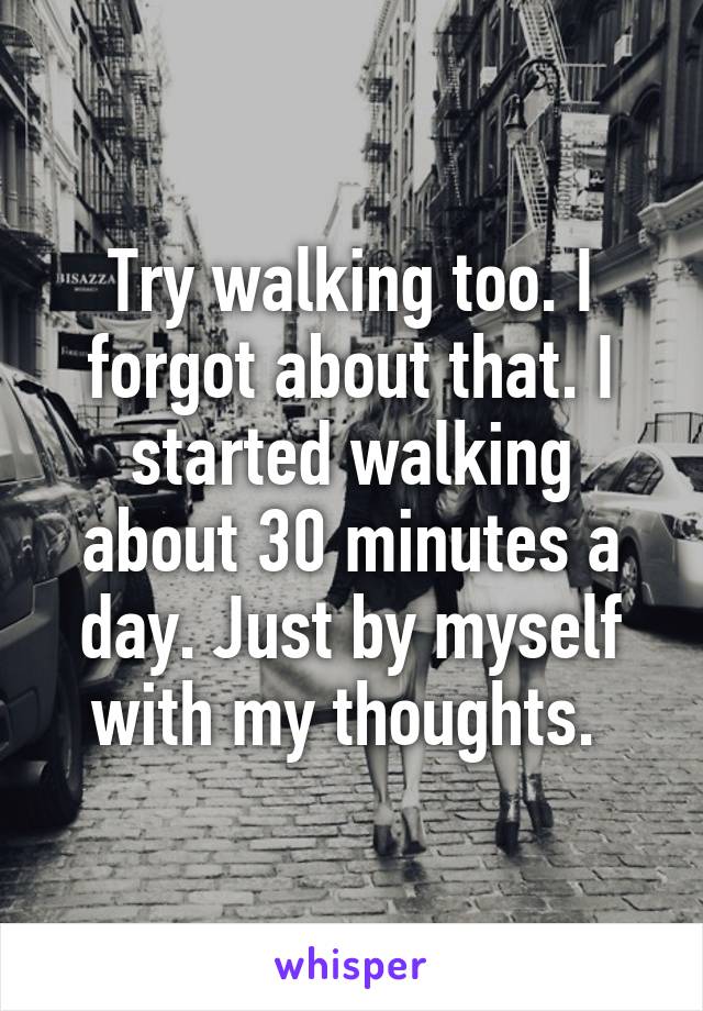 Try walking too. I forgot about that. I started walking about 30 minutes a day. Just by myself with my thoughts. 