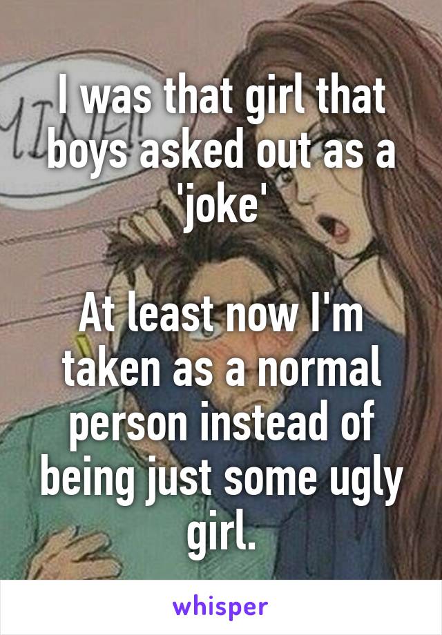 I was that girl that boys asked out as a 'joke'

At least now I'm taken as a normal person instead of being just some ugly girl.