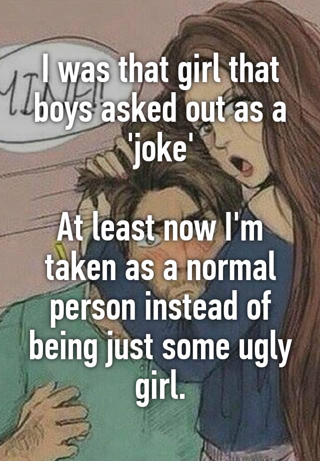 I was that girl that boys asked out as a 'joke'

At least now I'm taken as a normal person instead of being just some ugly girl.