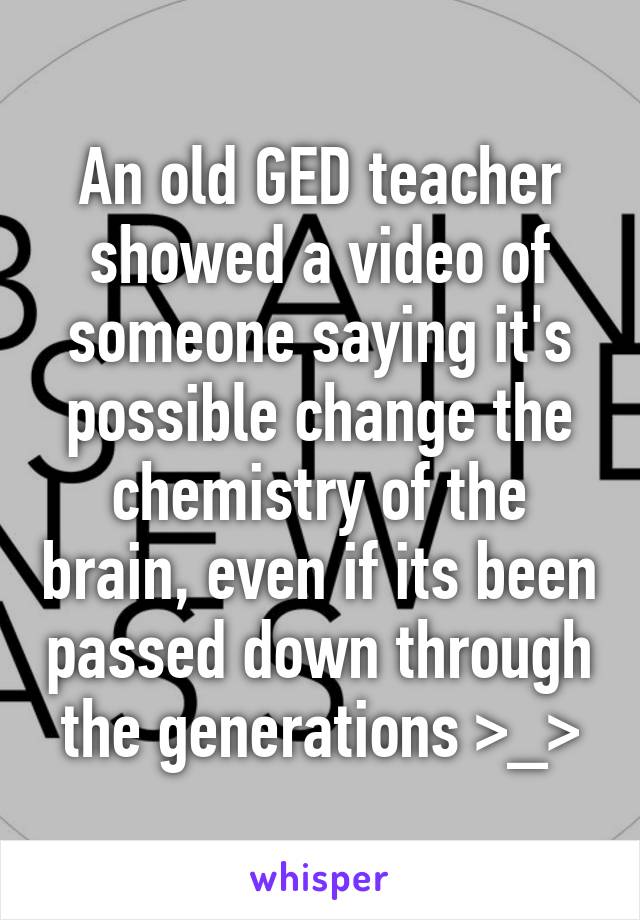 An old GED teacher showed a video of someone saying it's possible change the chemistry of the brain, even if its been passed down through the generations >_>