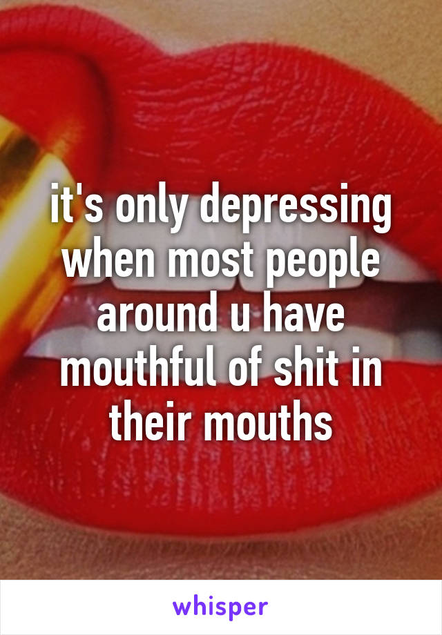 it's only depressing when most people around u have mouthful of shit in their mouths