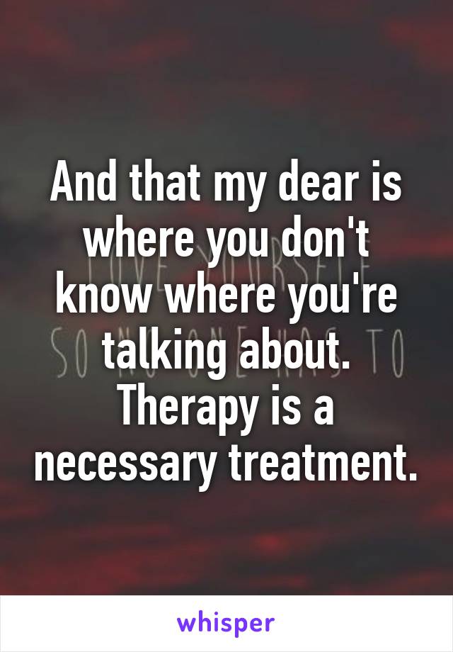 And that my dear is where you don't know where you're talking about. Therapy is a necessary treatment.