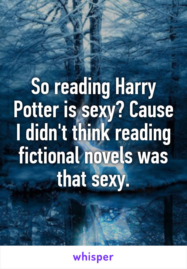 So reading Harry Potter is sexy? Cause I didn't think reading fictional novels was that sexy.