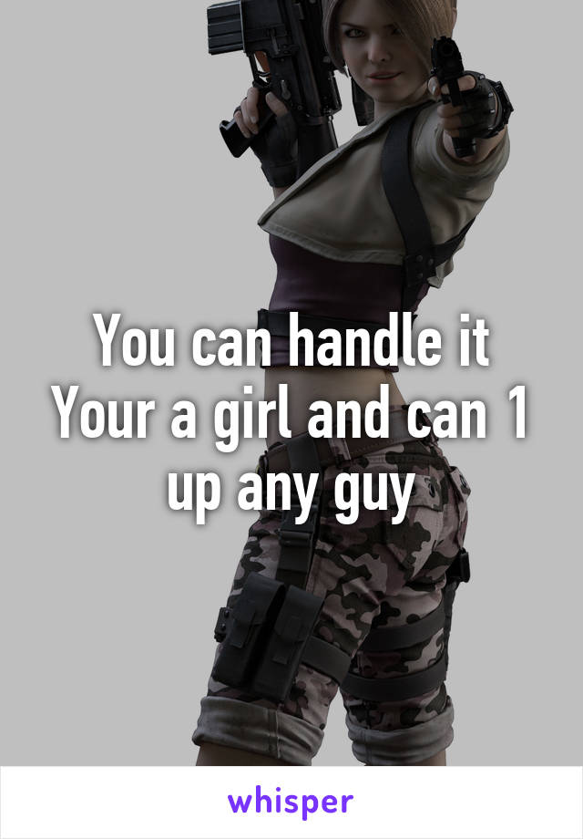 You can handle it
Your a girl and can 1 up any guy