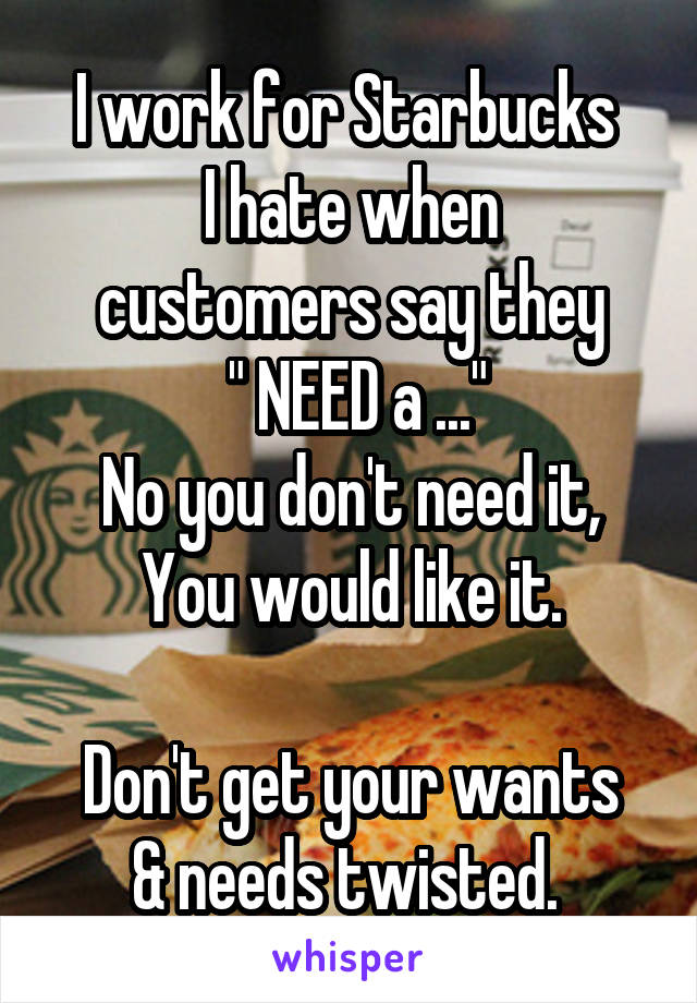 I work for Starbucks 
I hate when customers say they
 " NEED a ..."
No you don't need it,
You would like it.

Don't get your wants & needs twisted. 