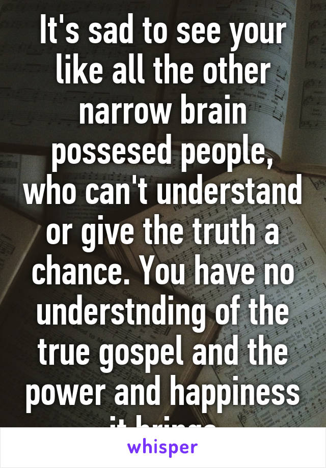 It's sad to see your like all the other narrow brain possesed people, who can't understand or give the truth a chance. You have no understnding of the true gospel and the power and happiness it brings