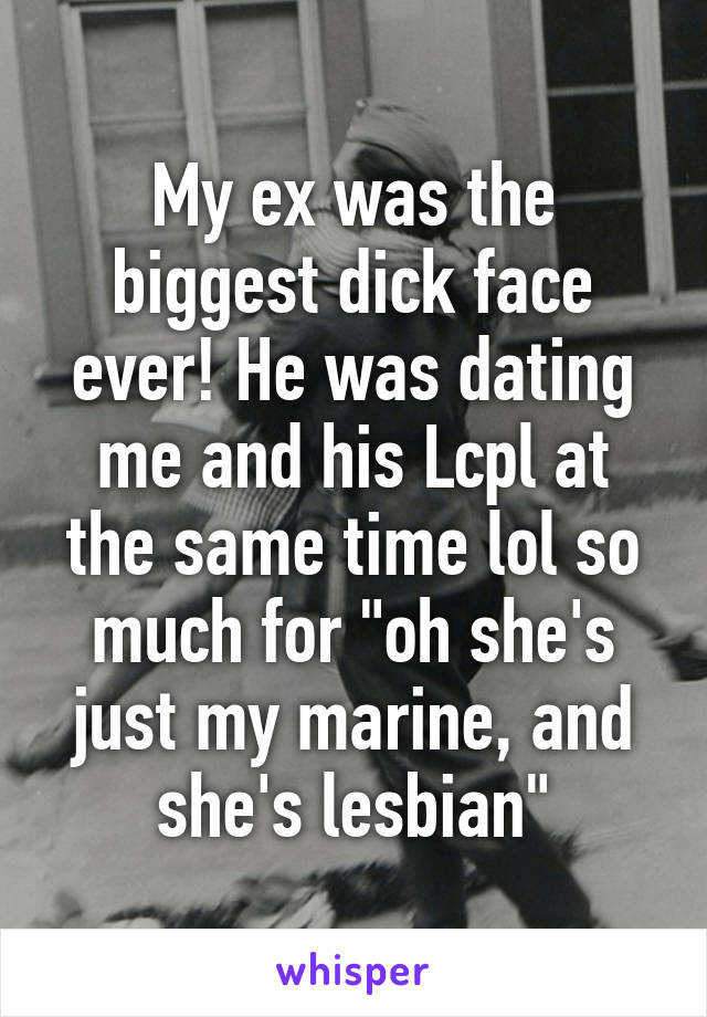 My ex was the biggest dick face ever! He was dating me and his Lcpl at the same time lol so much for "oh she's just my marine, and she's lesbian"