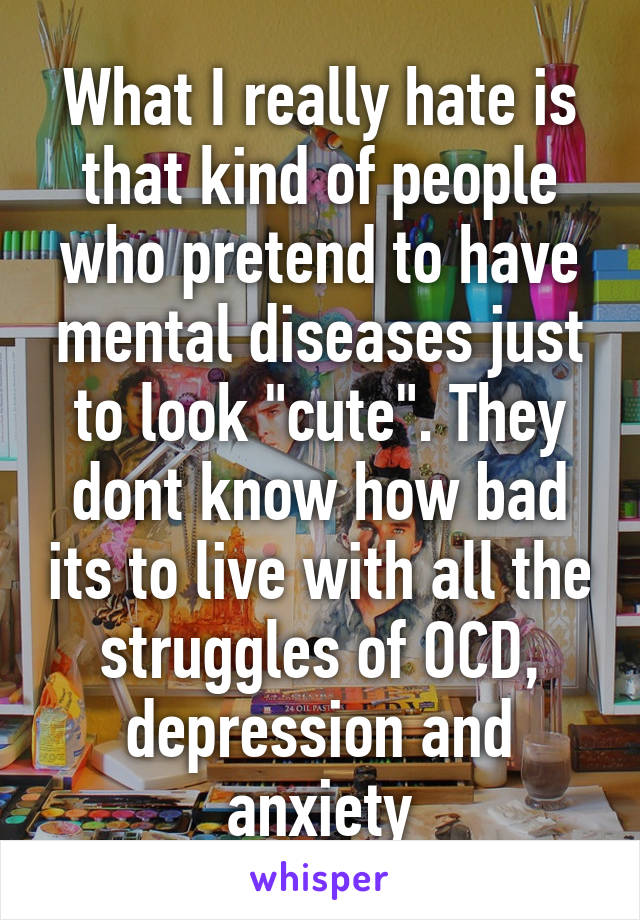 What I really hate is that kind of people who pretend to have mental diseases just to look "cute". They dont know how bad its to live with all the struggles of OCD, depression and anxiety