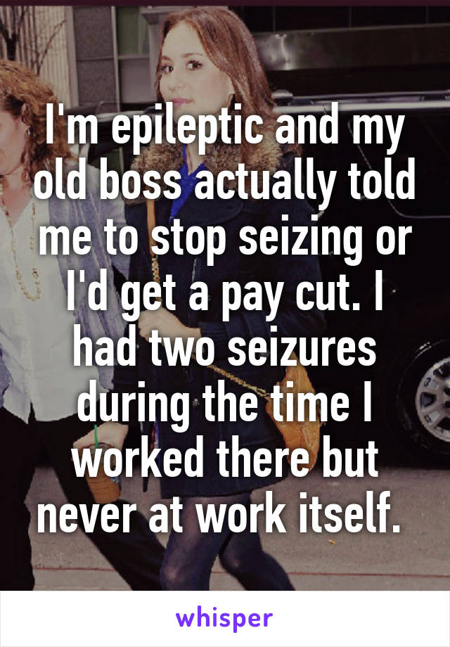 I'm epileptic and my old boss actually told me to stop seizing or I'd get a pay cut. I had two seizures during the time I worked there but never at work itself. 