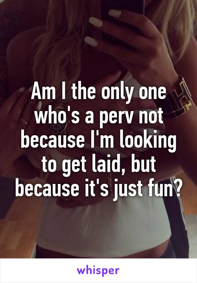 Am I the only one who's a perv not because I'm looking to get laid, but because it's just fun?