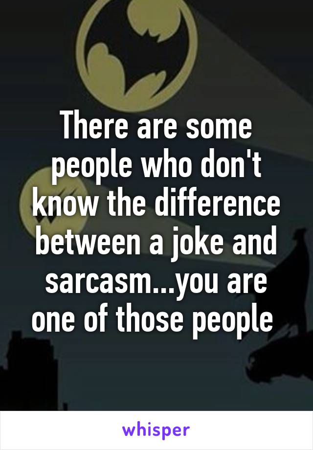 There are some people who don't know the difference between a joke and sarcasm...you are one of those people 