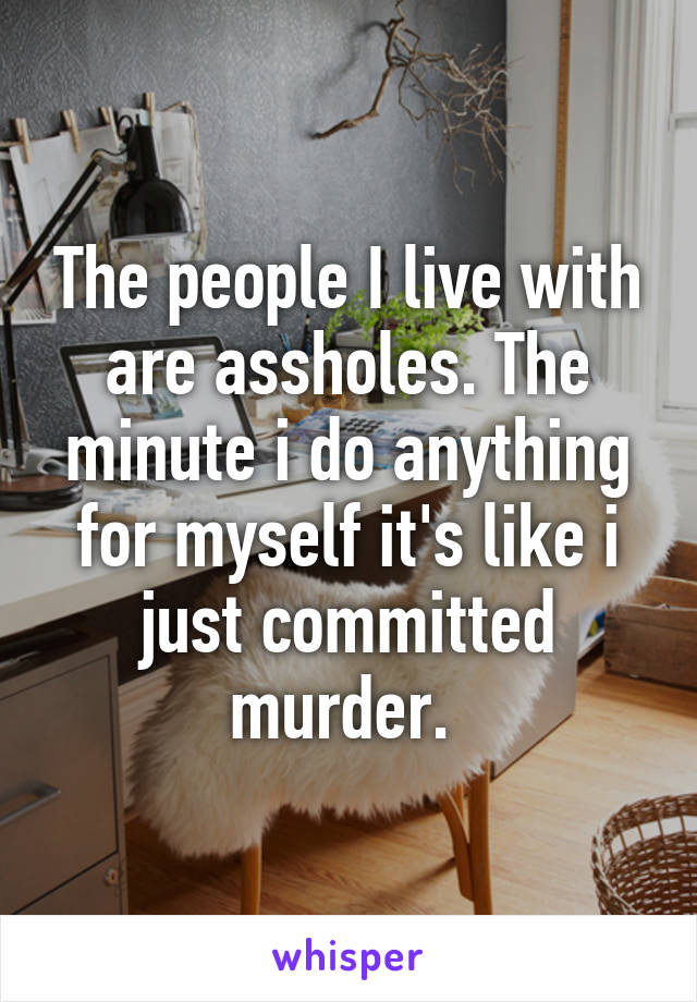 The people I live with are assholes. The minute i do anything for myself it's like i just committed murder. 