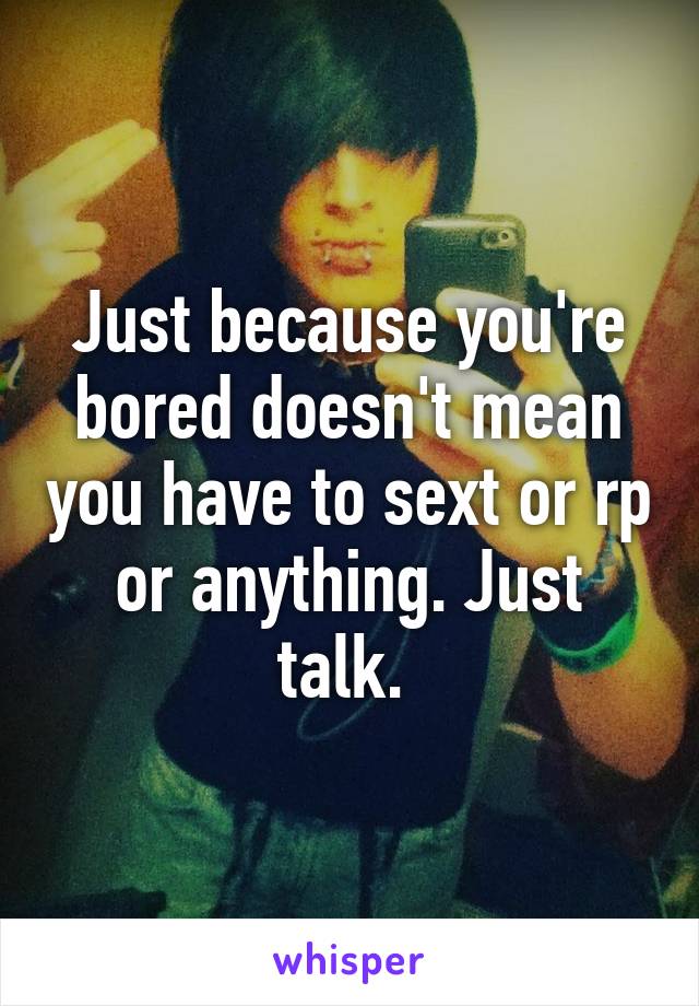 Just because you're bored doesn't mean you have to sext or rp or anything. Just talk. 