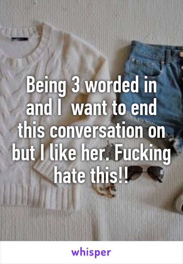 Being 3 worded in and I  want to end this conversation on but I like her. Fucking hate this!!