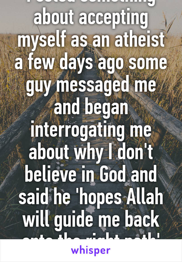 Posted something about accepting myself as an atheist a few days ago some guy messaged me and began interrogating me about why I don't believe in God and said he 'hopes Allah will guide me back onto the right path' sighhhh..