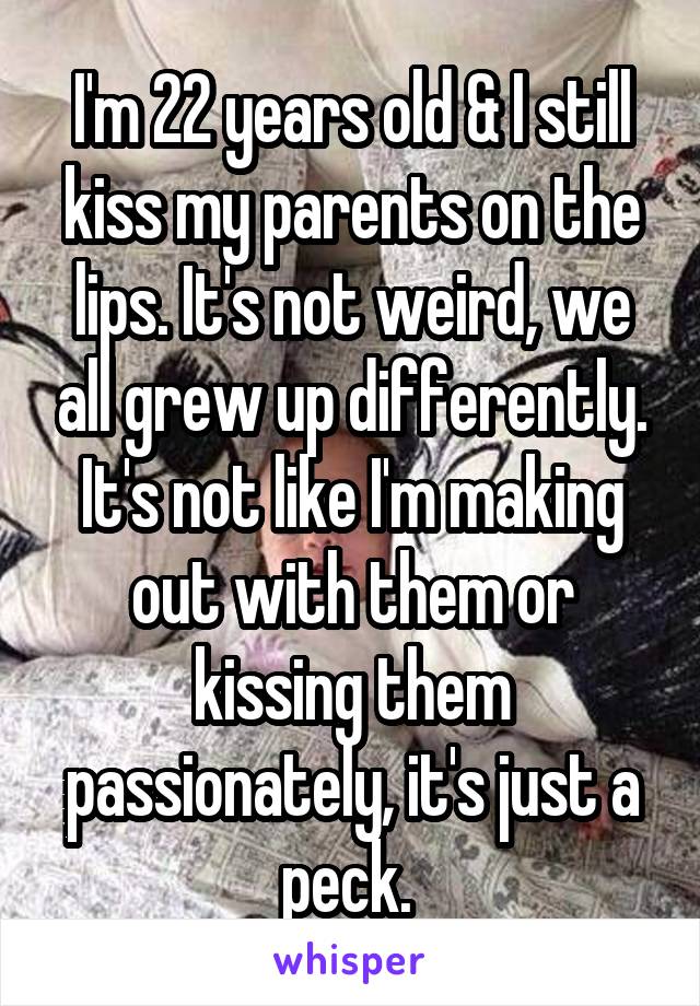 I'm 22 years old & I still kiss my parents on the lips. It's not weird, we all grew up differently. It's not like I'm making out with them or kissing them passionately, it's just a peck. 