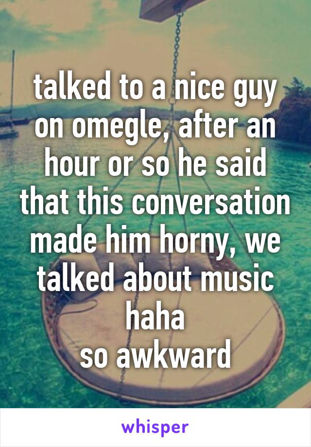 talked to a nice guy on omegle, after an hour or so he said that this conversation made him horny, we talked about music haha
so awkward