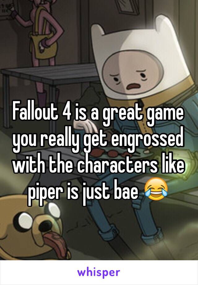 Fallout 4 is a great game you really get engrossed with the characters like piper is just bae 😂 