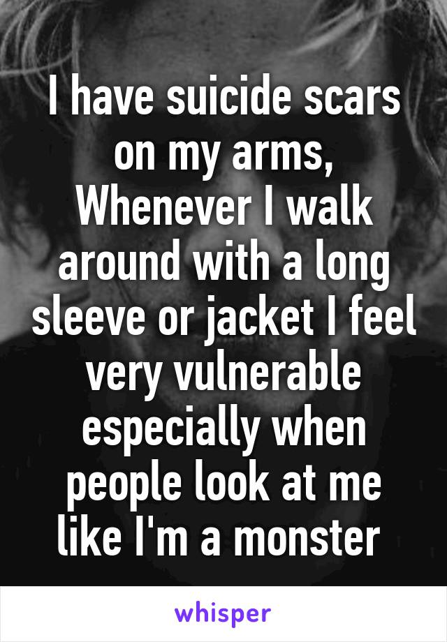 I have suicide scars on my arms,
Whenever I walk around with a long sleeve or jacket I feel very vulnerable especially when people look at me like I'm a monster 