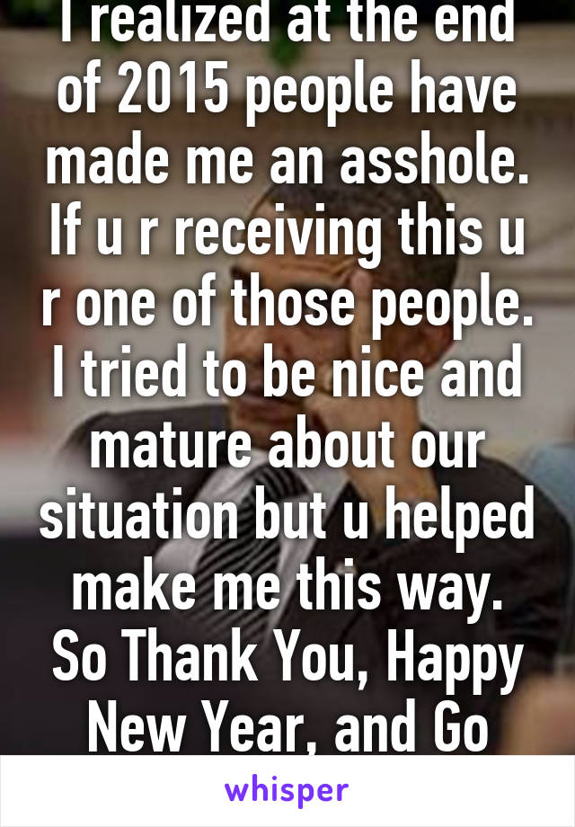 I realized at the end of 2015 people have made me an asshole. If u r receiving this u r one of those people. I tried to be nice and mature about our situation but u helped make me this way. So Thank You, Happy New Year, and Go Fuck Yourself!!! 