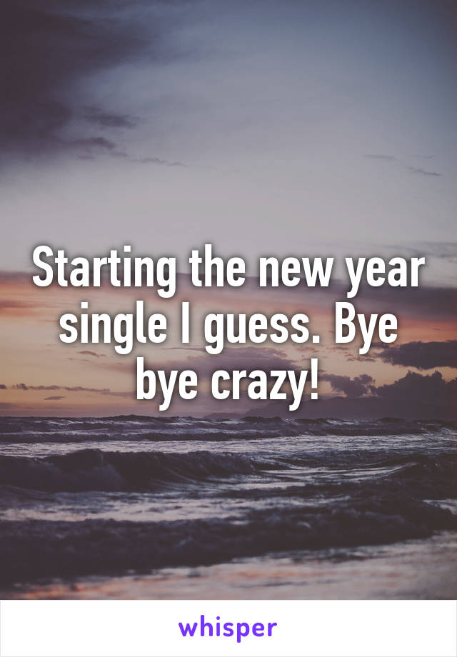 Starting the new year single I guess. Bye bye crazy!