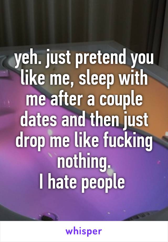 yeh. just pretend you like me, sleep with me after a couple dates and then just drop me like fucking nothing.
I hate people 