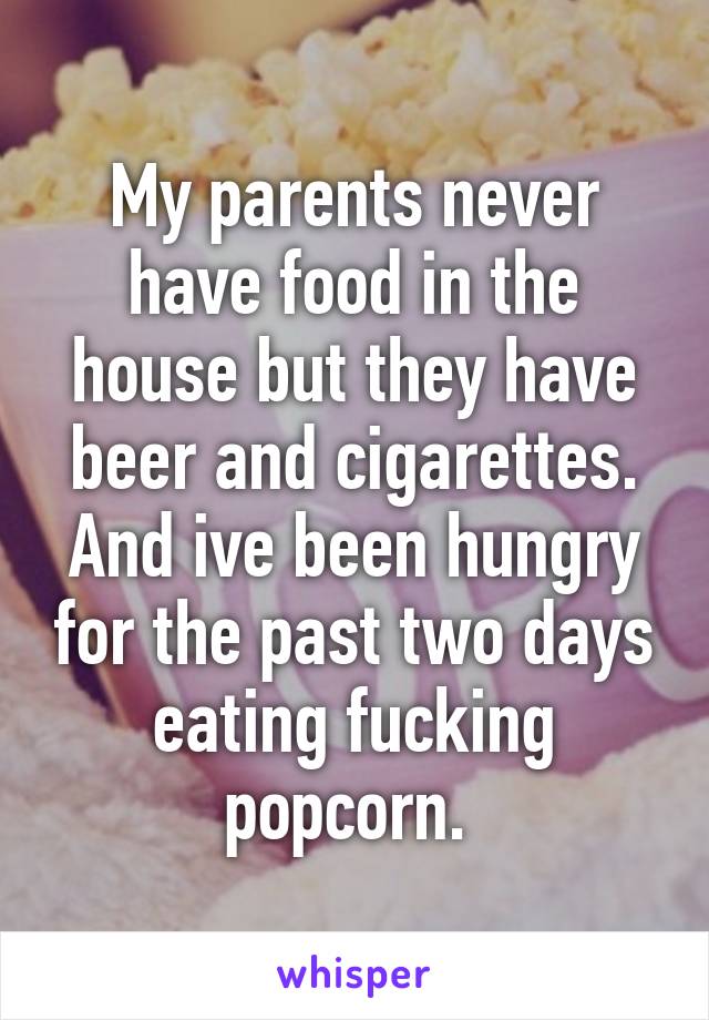 My parents never have food in the house but they have beer and cigarettes. And ive been hungry for the past two days eating fucking popcorn. 