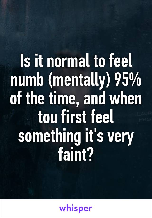 Is it normal to feel numb (mentally) 95% of the time, and when tou first feel something it's very faint?