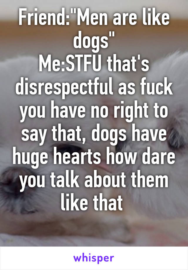 Friend:"Men are like dogs"
Me:STFU that's disrespectful as fuck you have no right to say that, dogs have huge hearts how dare you talk about them like that 

