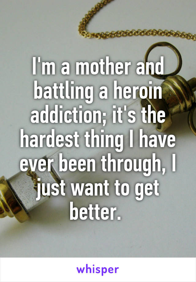I'm a mother and battling a heroin addiction; it's the hardest thing I have ever been through, I just want to get better. 
