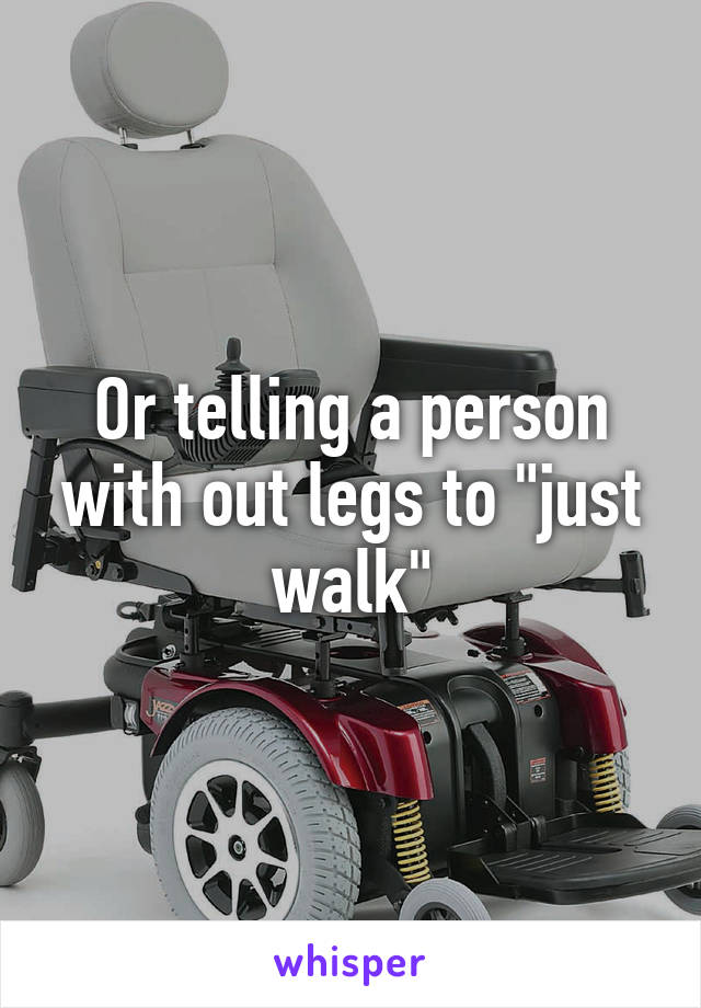 Or telling a person with out legs to "just walk"