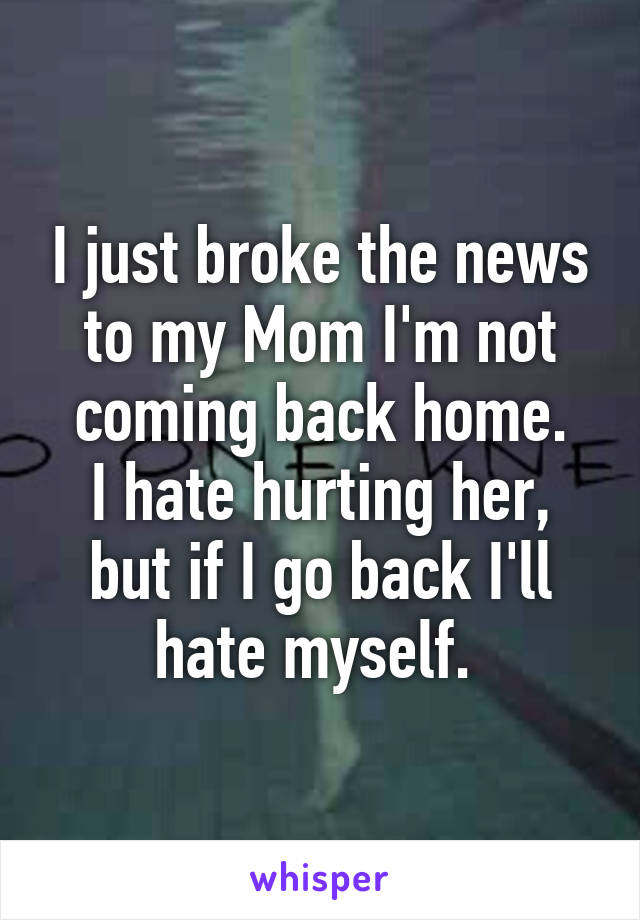 I just broke the news to my Mom I'm not coming back home.
I hate hurting her, but if I go back I'll hate myself. 