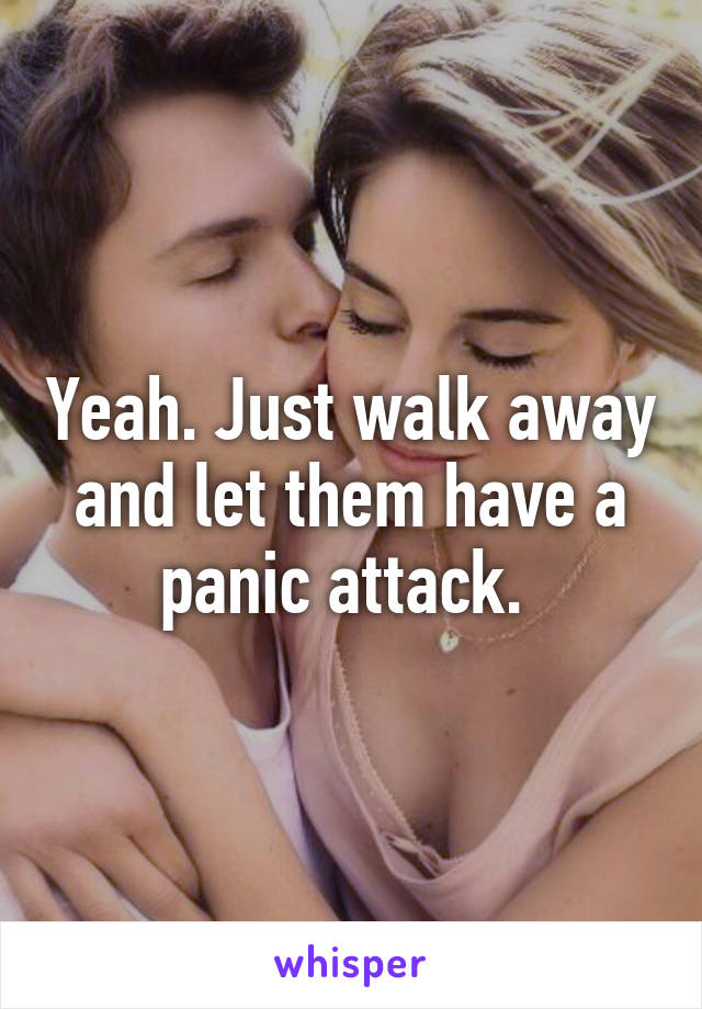 Yeah. Just walk away and let them have a panic attack. 