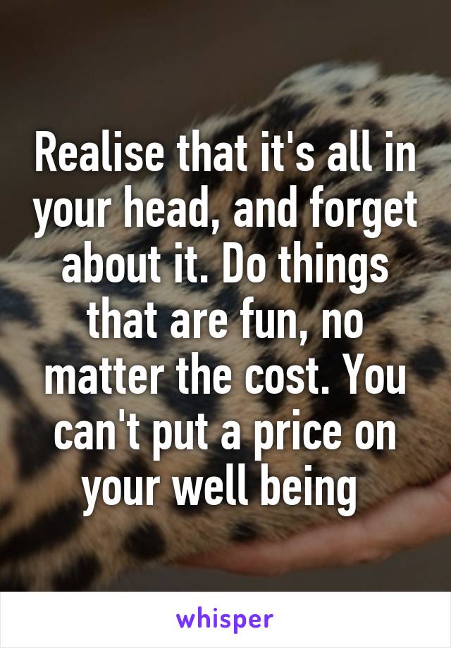 Realise that it's all in your head, and forget about it. Do things that are fun, no matter the cost. You can't put a price on your well being 