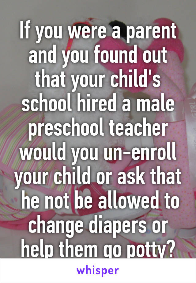 If you were a parent and you found out that your child's school hired a male preschool teacher would you un-enroll your child or ask that  he not be allowed to change diapers or help them go potty?