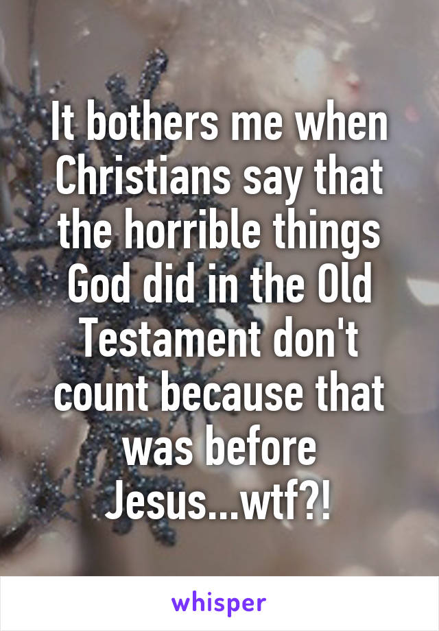 It bothers me when Christians say that the horrible things God did in the Old Testament don't count because that was before Jesus...wtf?!