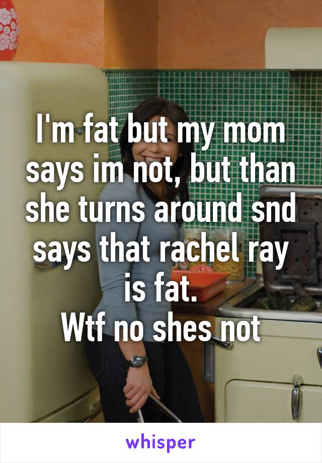 I'm fat but my mom says im not, but than she turns around snd says that rachel ray is fat.
Wtf no shes not