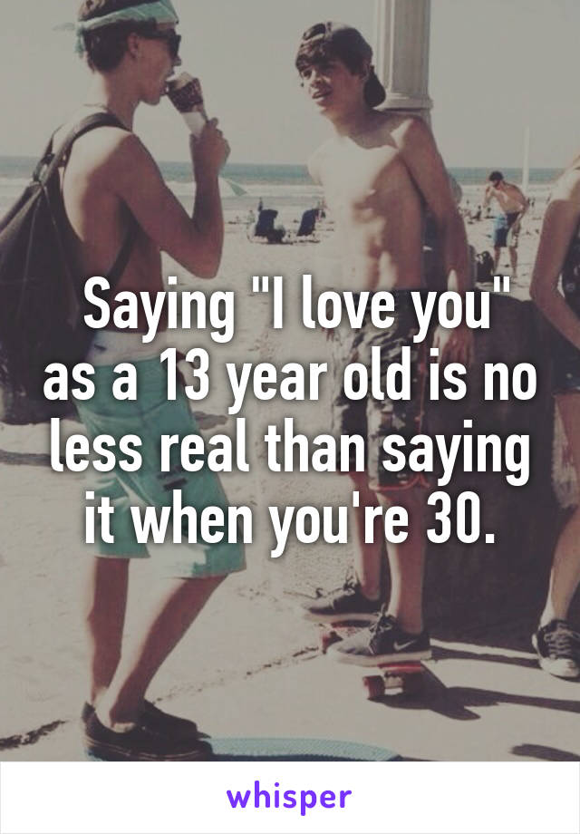 Saying "I love you" as a 13 year old is no less real than saying it when you're 30.